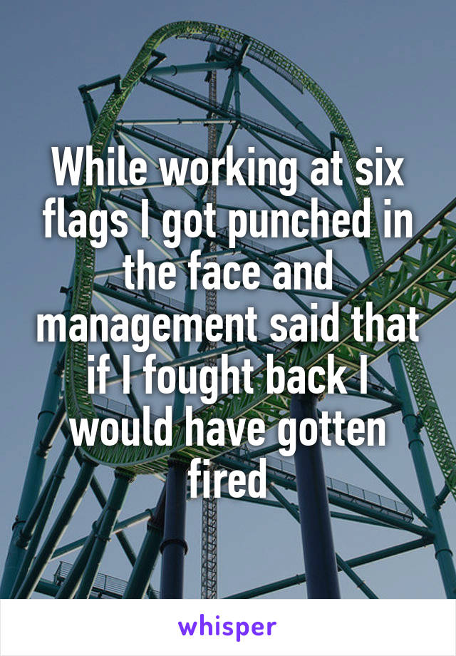 While working at six flags I got punched in the face and management said that if I fought back I would have gotten fired