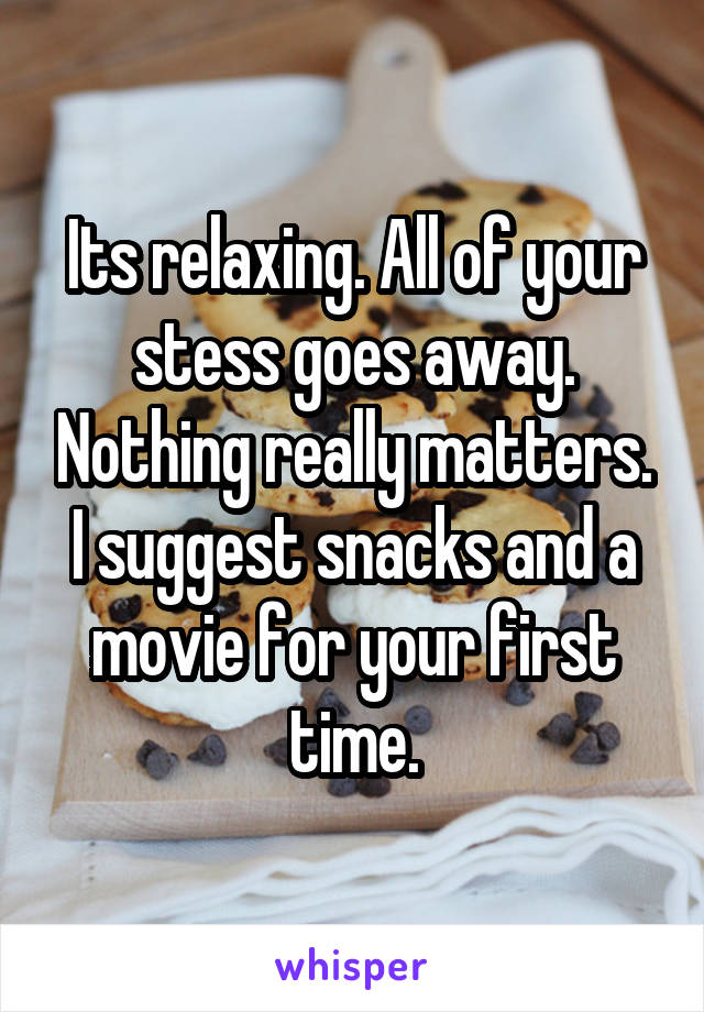 Its relaxing. All of your stess goes away. Nothing really matters. I suggest snacks and a movie for your first time.