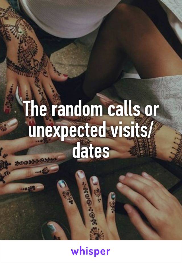 The random calls or unexpected visits/ dates