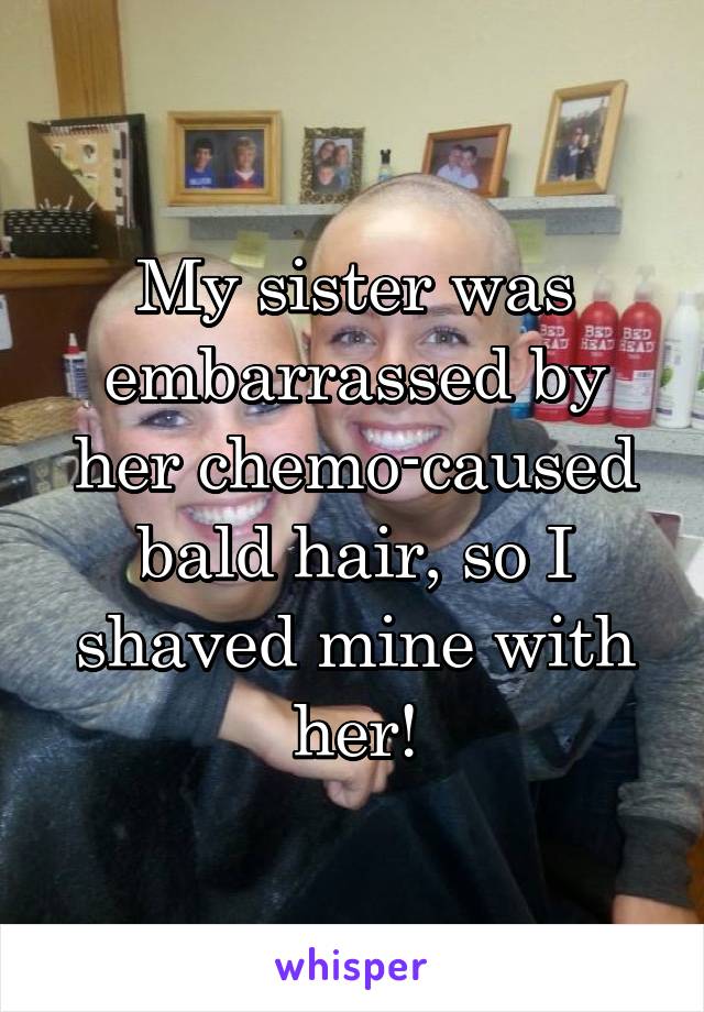 My sister was embarrassed by her chemo-caused bald hair, so I shaved mine with her!
