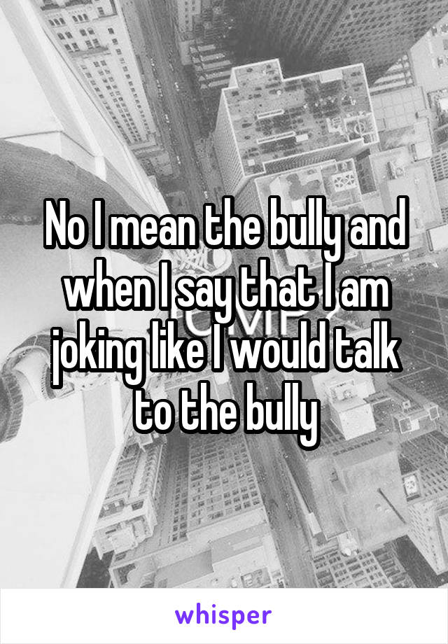 No I mean the bully and when I say that I am joking like I would talk to the bully