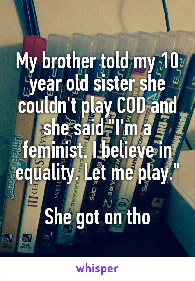 My brother told my 10 year old sister she couldn't play COD and she said "I'm a feminist. I believe in equality. Let me play."

She got on tho