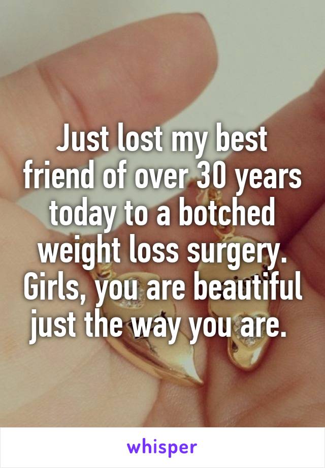 Just lost my best friend of over 30 years today to a botched weight loss surgery. Girls, you are beautiful just the way you are. 