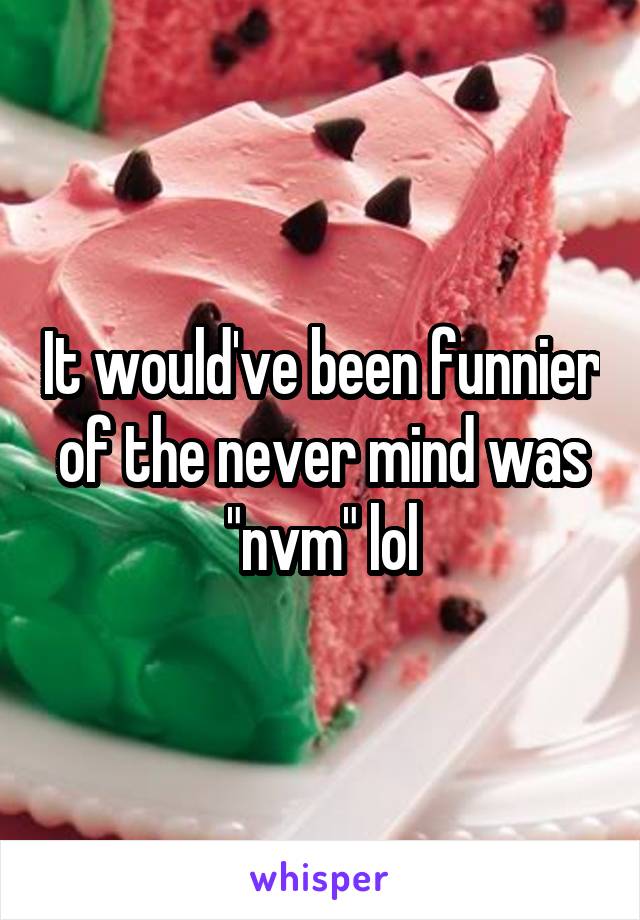 It would've been funnier of the never mind was "nvm" lol