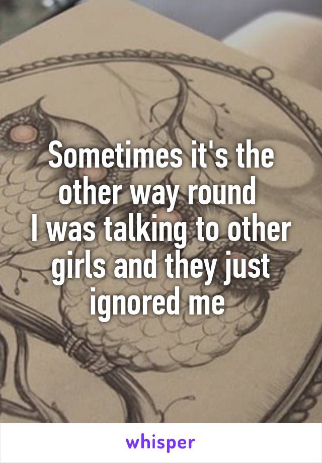 Sometimes it's the other way round 
I was talking to other girls and they just ignored me 