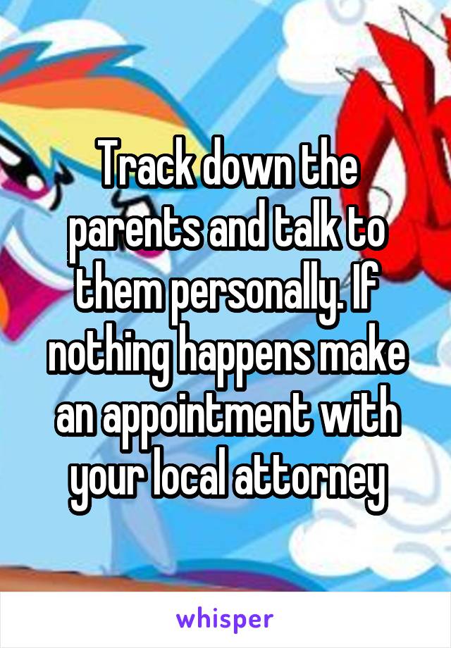 Track down the parents and talk to them personally. If nothing happens make an appointment with your local attorney