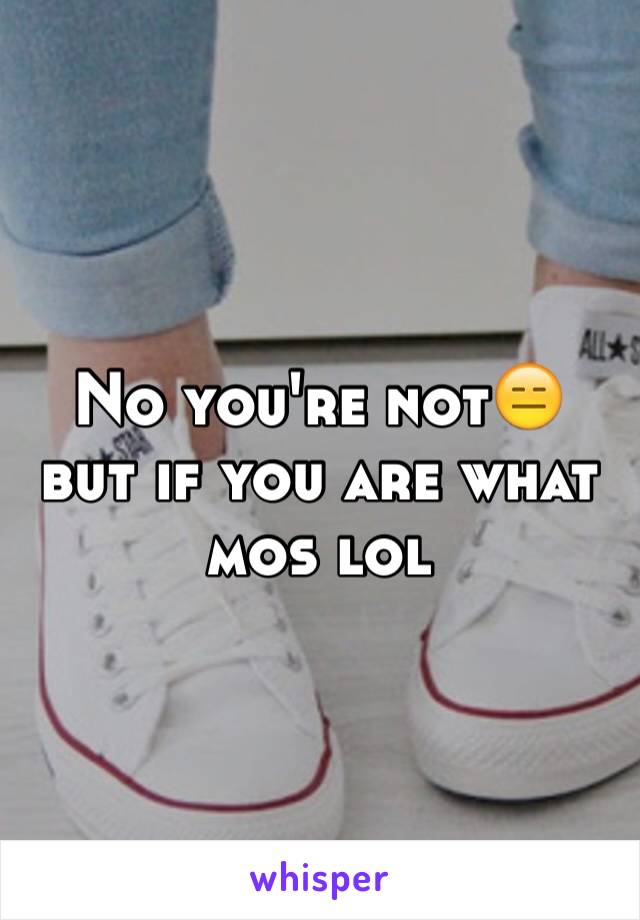 No you're not😑 but if you are what mos lol