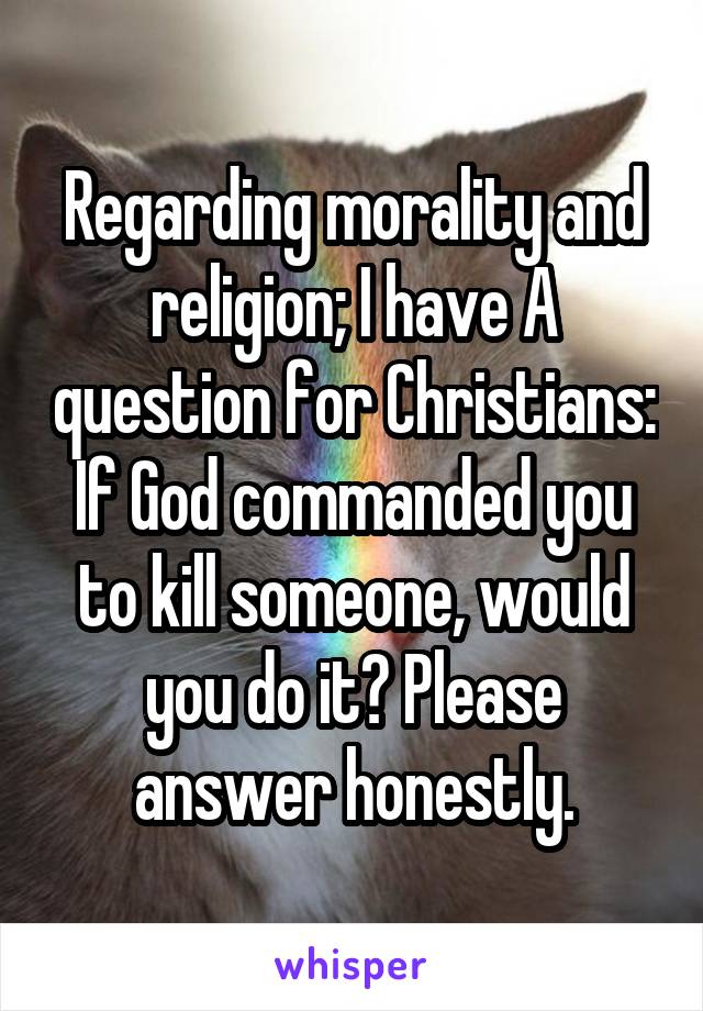 Regarding morality and religion; I have A question for Christians: If God commanded you to kill someone, would you do it? Please answer honestly.