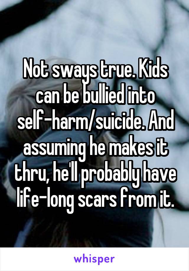 Not sways true. Kids can be bullied into self-harm/suicide. And assuming he makes it thru, he'll probably have life-long scars from it.