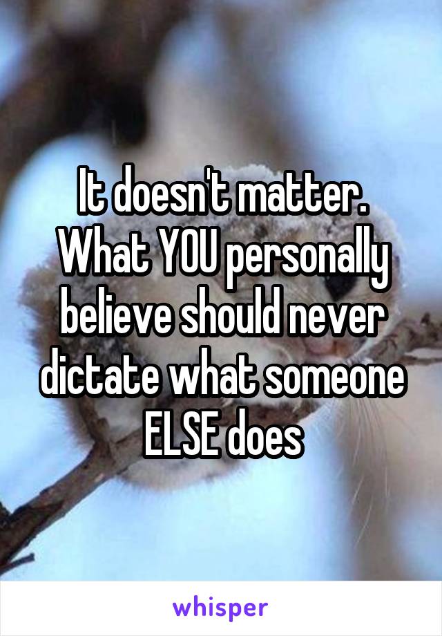 It doesn't matter. What YOU personally believe should never dictate what someone ELSE does