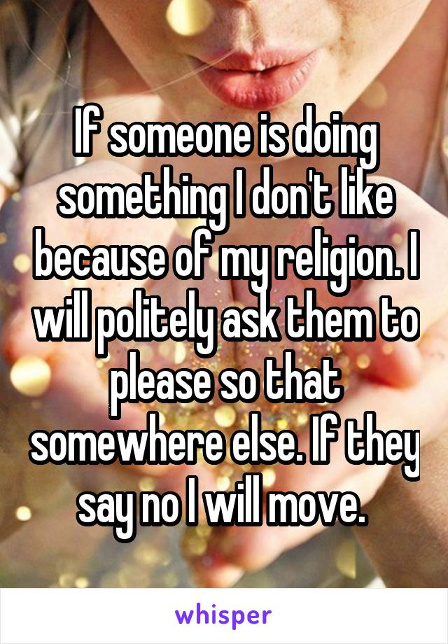 If someone is doing something I don't like because of my religion. I will politely ask them to please so that somewhere else. If they say no I will move. 