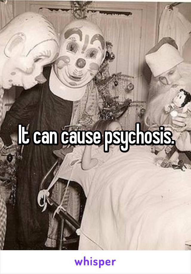 It can cause psychosis.