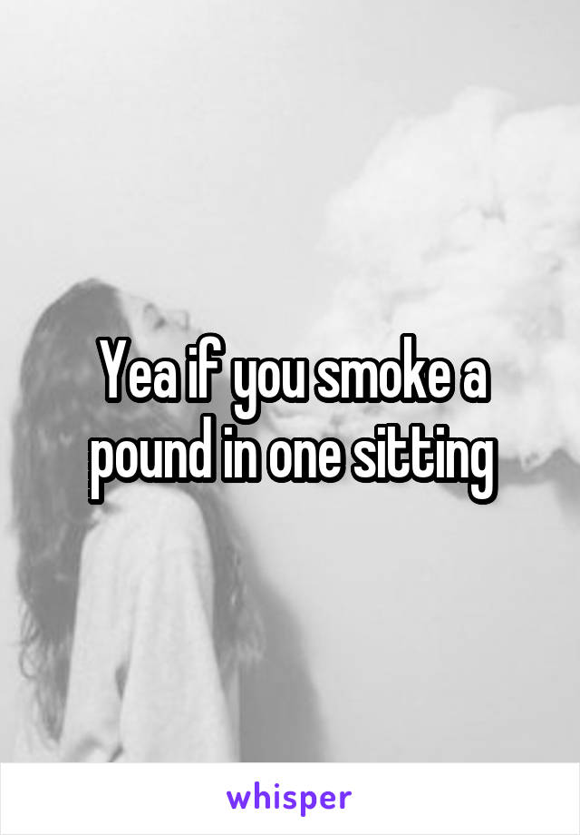 Yea if you smoke a pound in one sitting