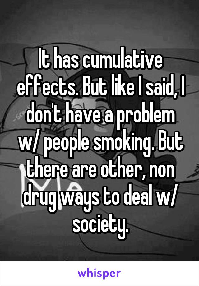 It has cumulative effects. But like I said, I don't have a problem w/ people smoking. But there are other, non drug ways to deal w/ society.