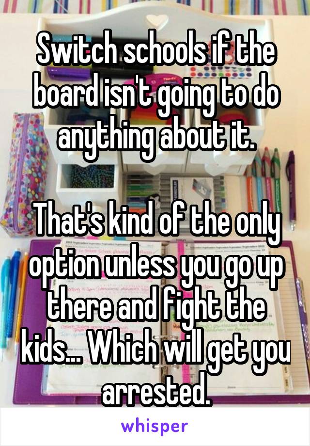 Switch schools if the board isn't going to do anything about it.

That's kind of the only option unless you go up there and fight the kids... Which will get you arrested.