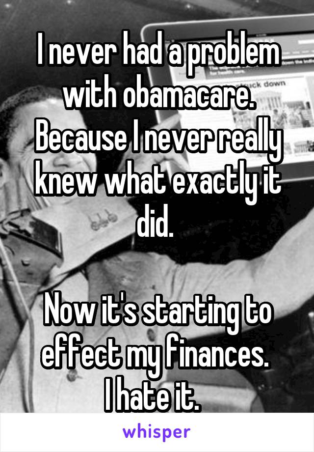 I never had a problem with obamacare. Because I never really knew what exactly it did. 

Now it's starting to effect my finances. 
I hate it.  