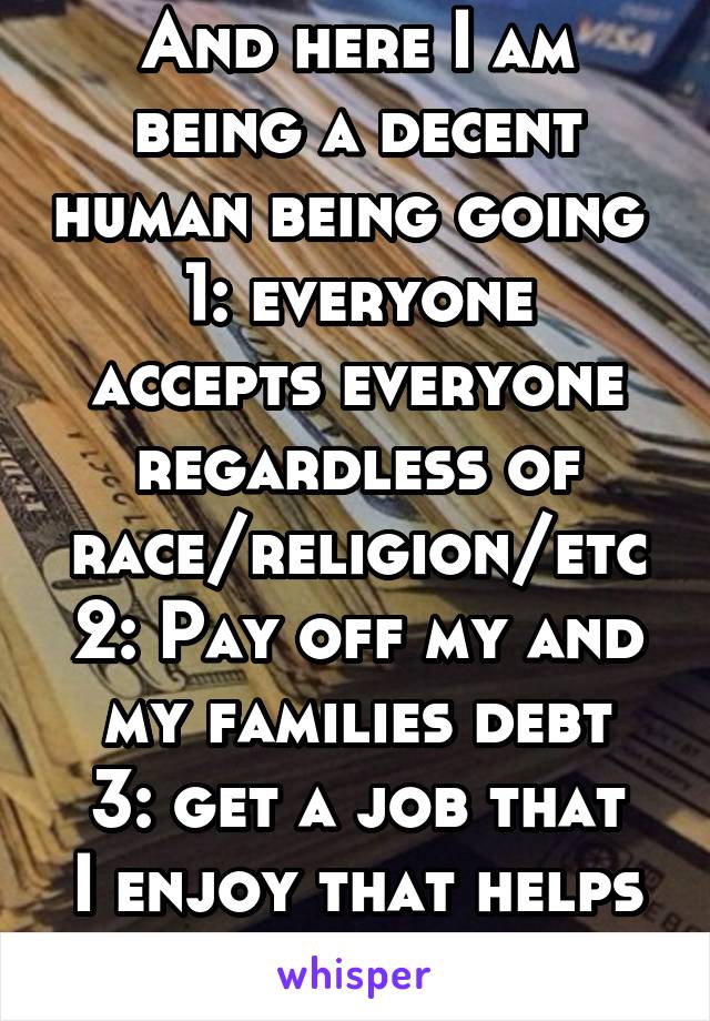 And here I am being a decent human being going 
1: everyone accepts everyone regardless of race/religion/etc
2: Pay off my and my families debt
3: get a job that I enjoy that helps other people...