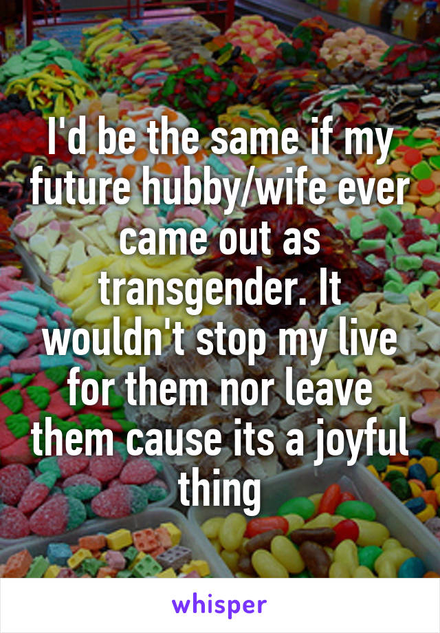 I'd be the same if my future hubby/wife ever came out as transgender. It wouldn't stop my live for them nor leave them cause its a joyful thing