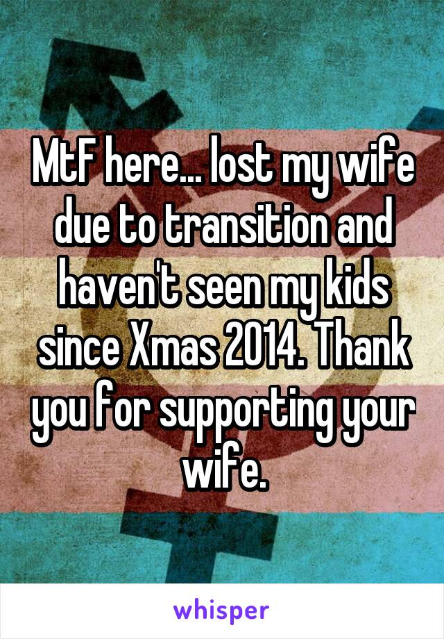 MtF here... lost my wife due to transition and haven't seen my kids since Xmas 2014. Thank you for supporting your wife.