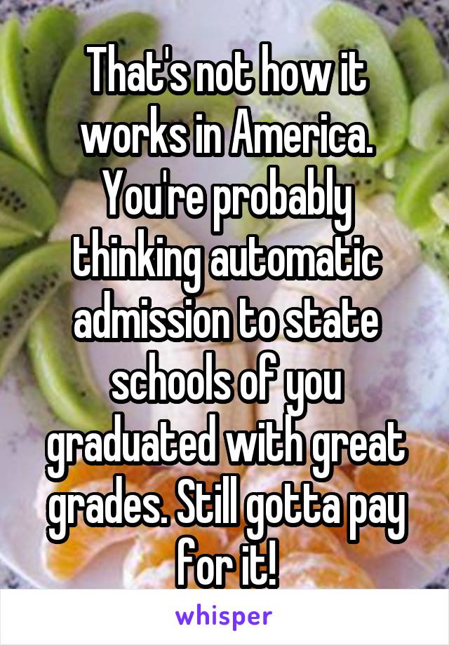 That's not how it works in America.
You're probably thinking automatic admission to state schools of you graduated with great grades. Still gotta pay for it!