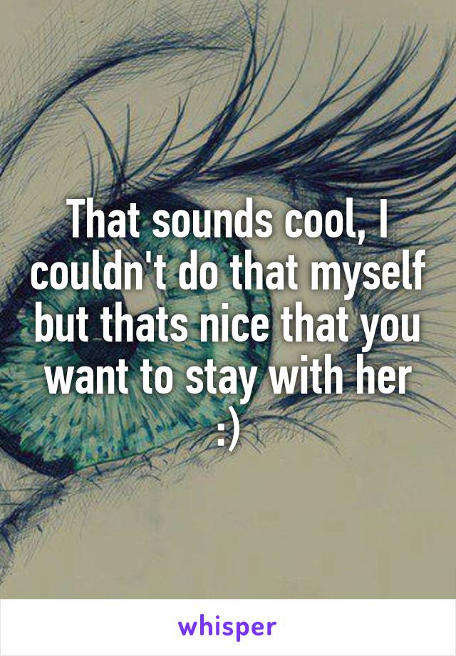 That sounds cool, I couldn't do that myself but thats nice that you want to stay with her :)