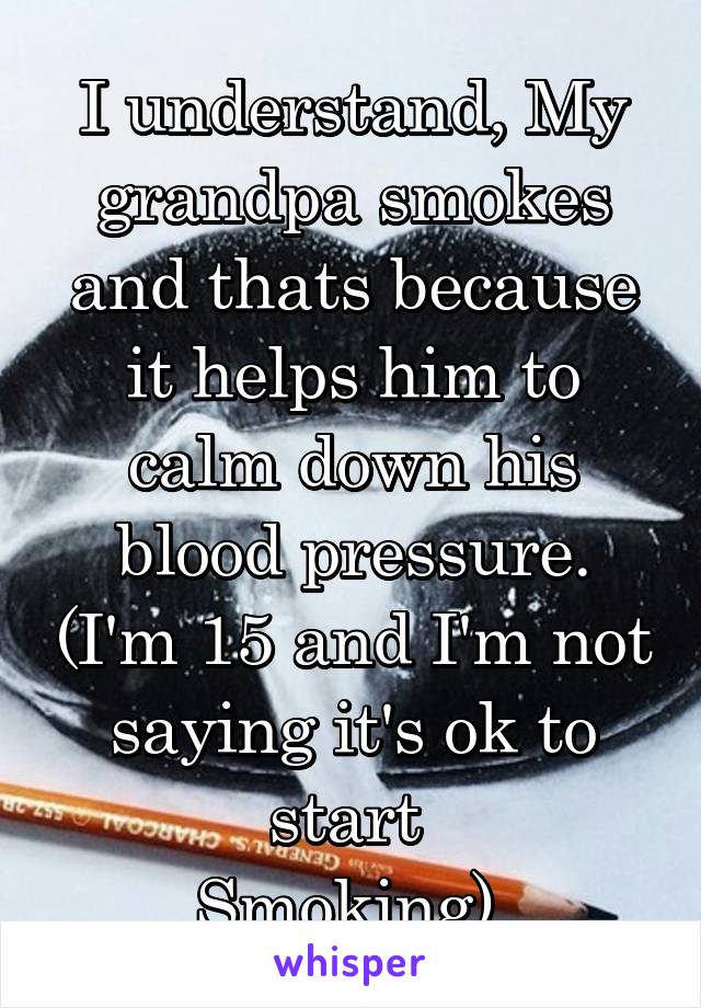 I understand, My grandpa smokes and thats because it helps him to calm down his blood pressure. (I'm 15 and I'm not saying it's ok to start 
Smoking) 