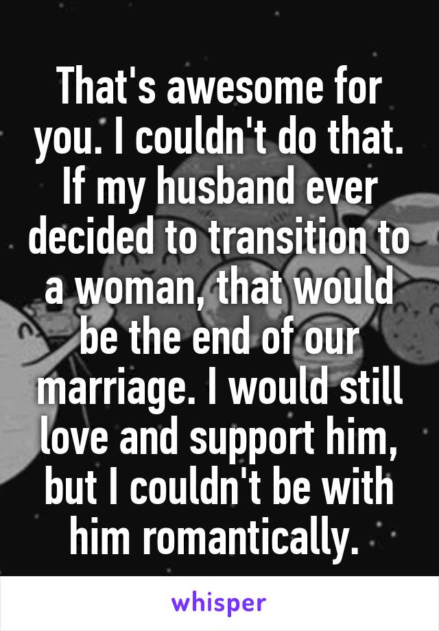 That's awesome for you. I couldn't do that. If my husband ever decided to transition to a woman, that would be the end of our marriage. I would still love and support him, but I couldn't be with him romantically. 