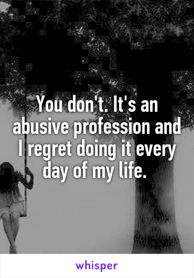 You don't. It's an abusive profession and I regret doing it every day of my life. 