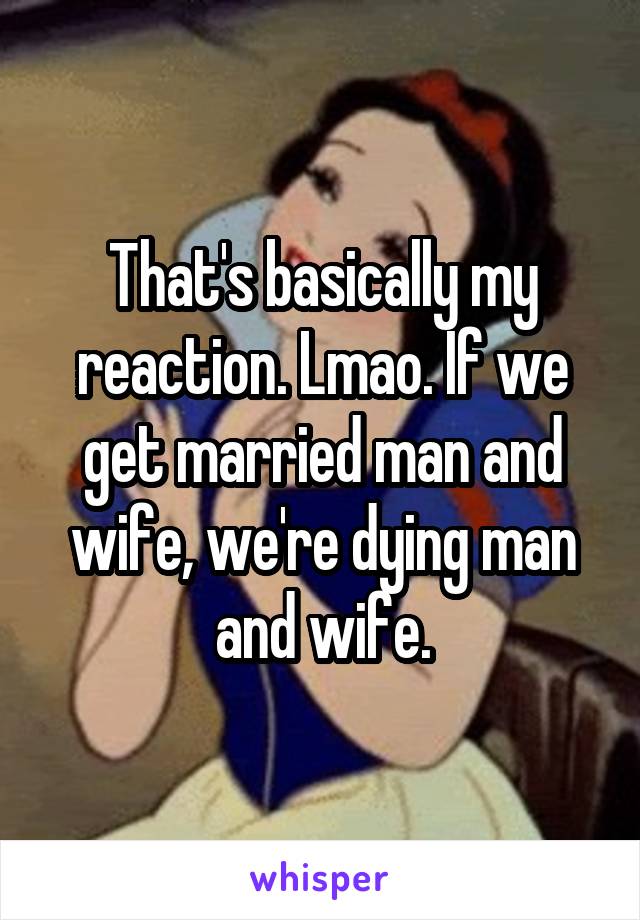 That's basically my reaction. Lmao. If we get married man and wife, we're dying man and wife.