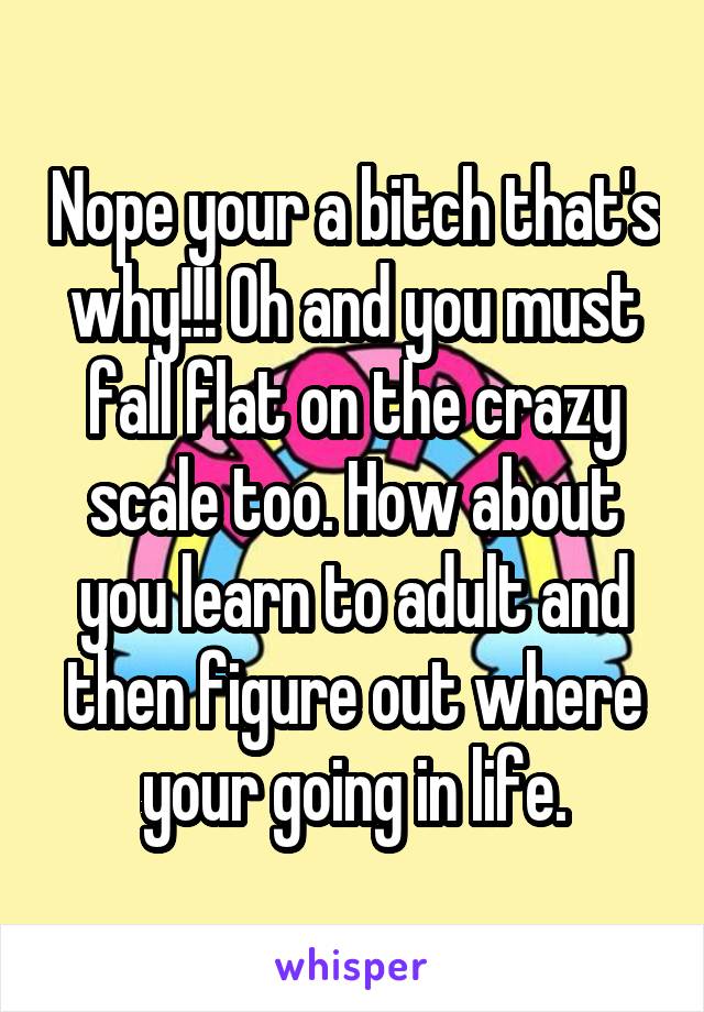 Nope your a bitch that's why!!! Oh and you must fall flat on the crazy scale too. How about you learn to adult and then figure out where your going in life.