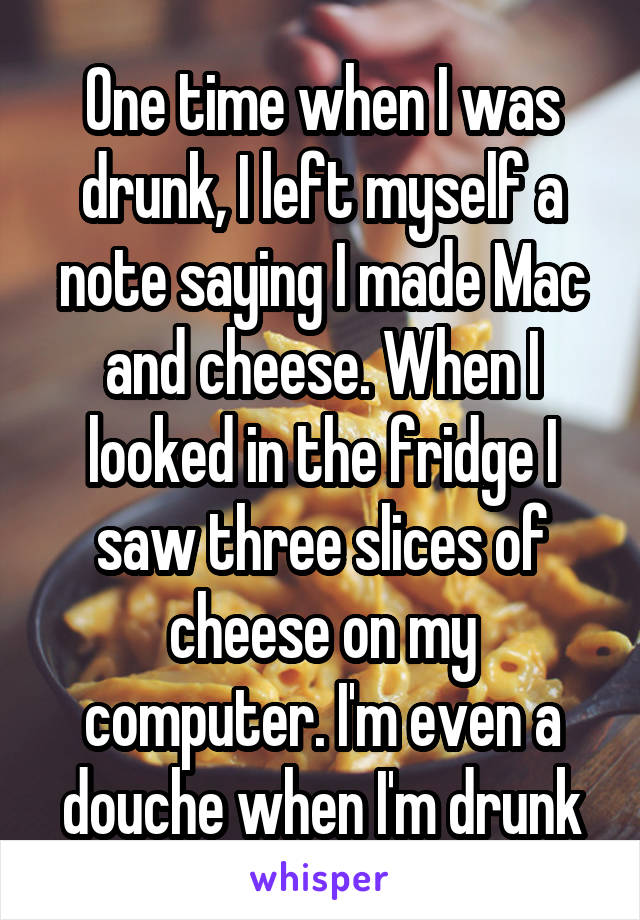 One time when I was drunk, I left myself a note saying I made Mac and cheese. When I looked in the fridge I saw three slices of cheese on my computer. I'm even a douche when I'm drunk