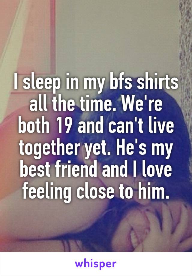 I sleep in my bfs shirts all the time. We're both 19 and can't live together yet. He's my best friend and I love feeling close to him.