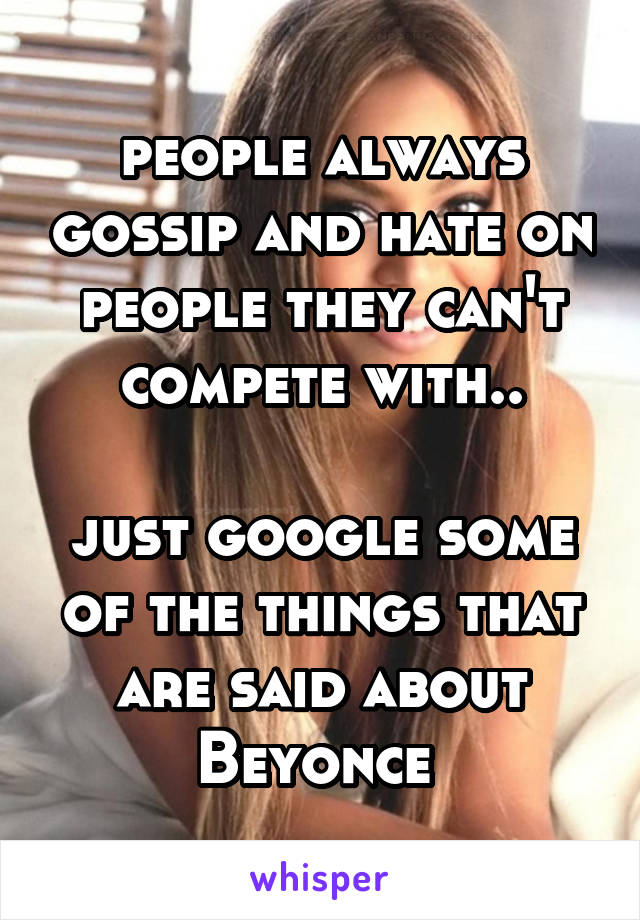 people always gossip and hate on people they can't compete with..

just google some of the things that are said about Beyonce 