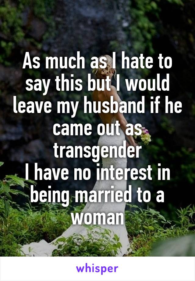 As much as I hate to say this but I would leave my husband if he came out as transgender
I have no interest in being married to a woman