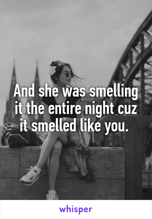 And she was smelling it the entire night cuz it smelled like you. 