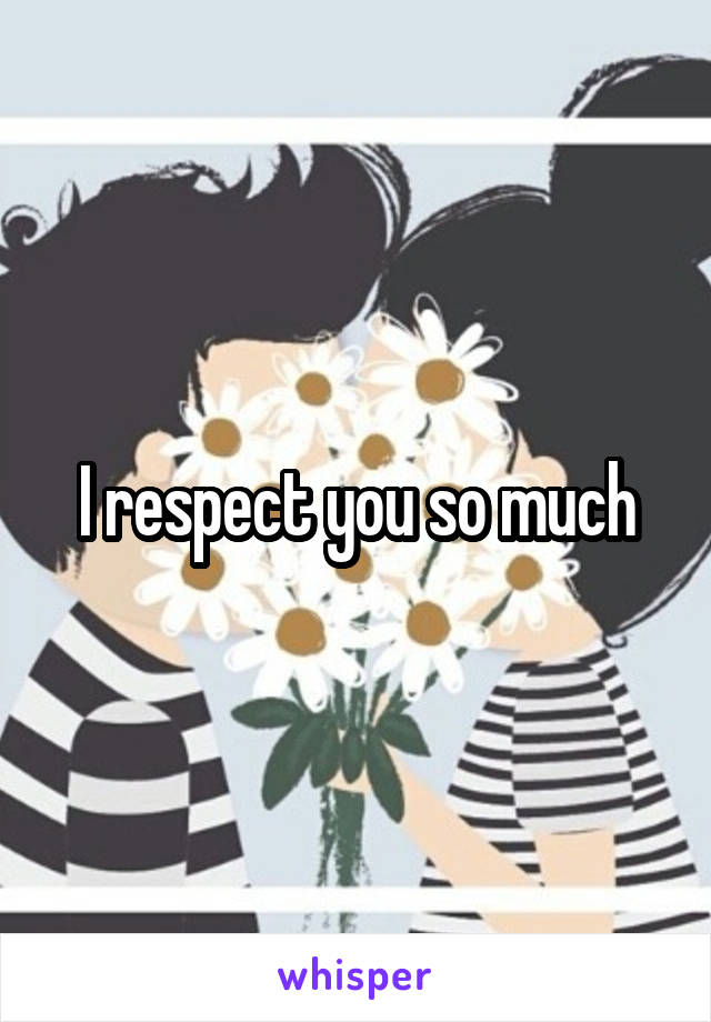 I respect you so much