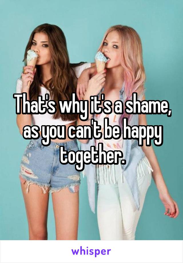 That's why it's a shame, as you can't be happy together.