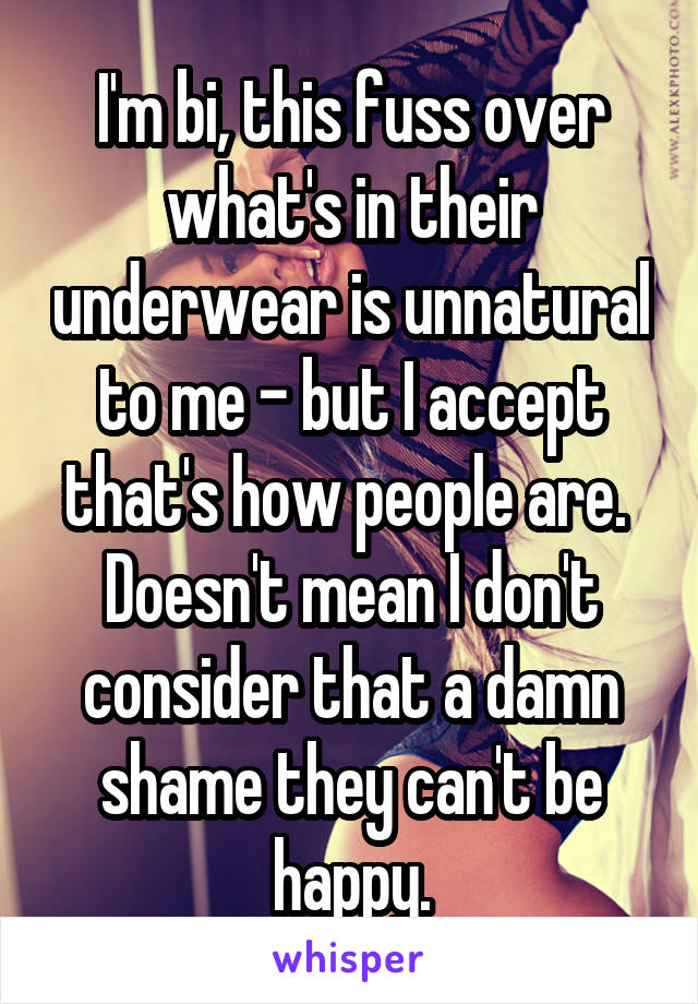 I'm bi, this fuss over what's in their underwear is unnatural to me - but I accept that's how people are.  Doesn't mean I don't consider that a damn shame they can't be happy.