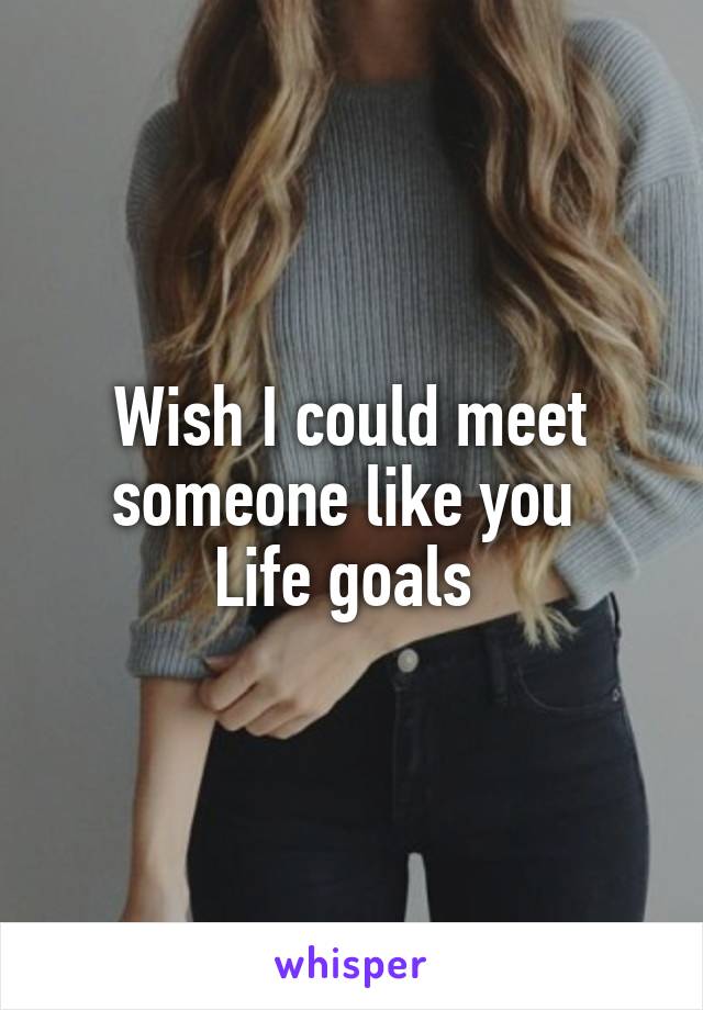 Wish I could meet someone like you 
Life goals 