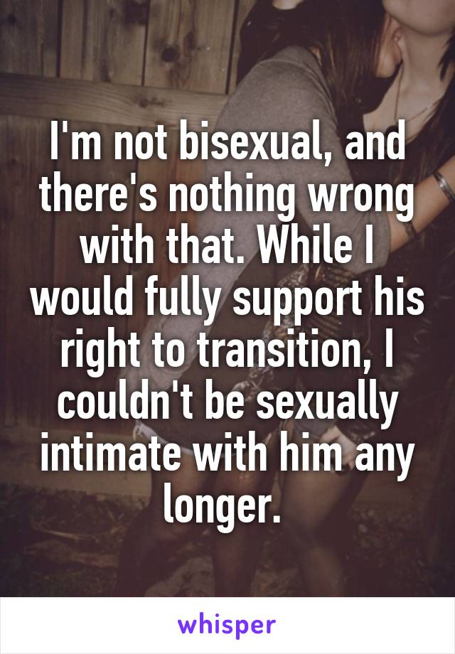 I'm not bisexual, and there's nothing wrong with that. While I would fully support his right to transition, I couldn't be sexually intimate with him any longer. 