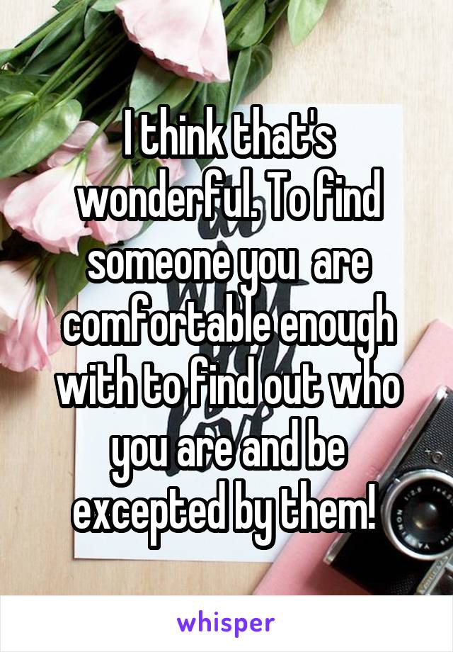 I think that's wonderful. To find someone you  are comfortable enough with to find out who you are and be excepted by them! 