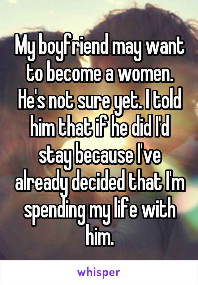 My boyfriend may want to become a women. He's not sure yet. I told him that if he did I'd stay because I've already decided that I'm spending my life with him.