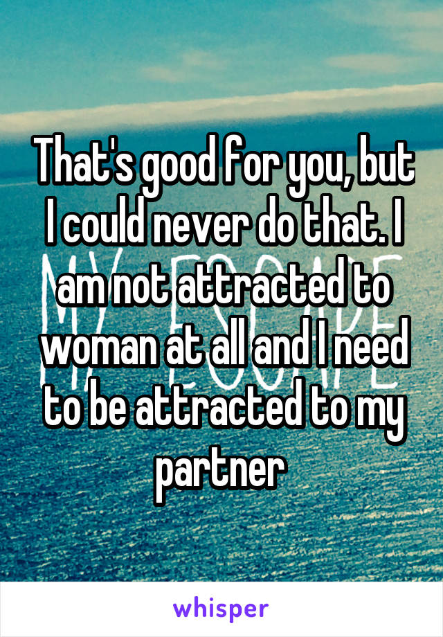 That's good for you, but I could never do that. I am not attracted to woman at all and I need to be attracted to my partner 