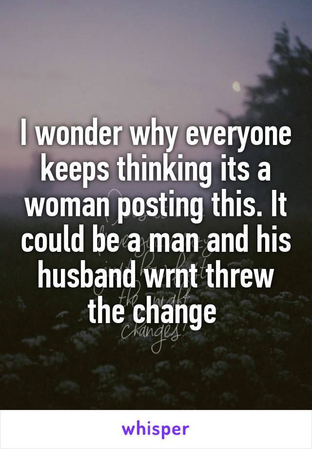 I wonder why everyone keeps thinking its a woman posting this. It could be a man and his husband wrnt threw the change 