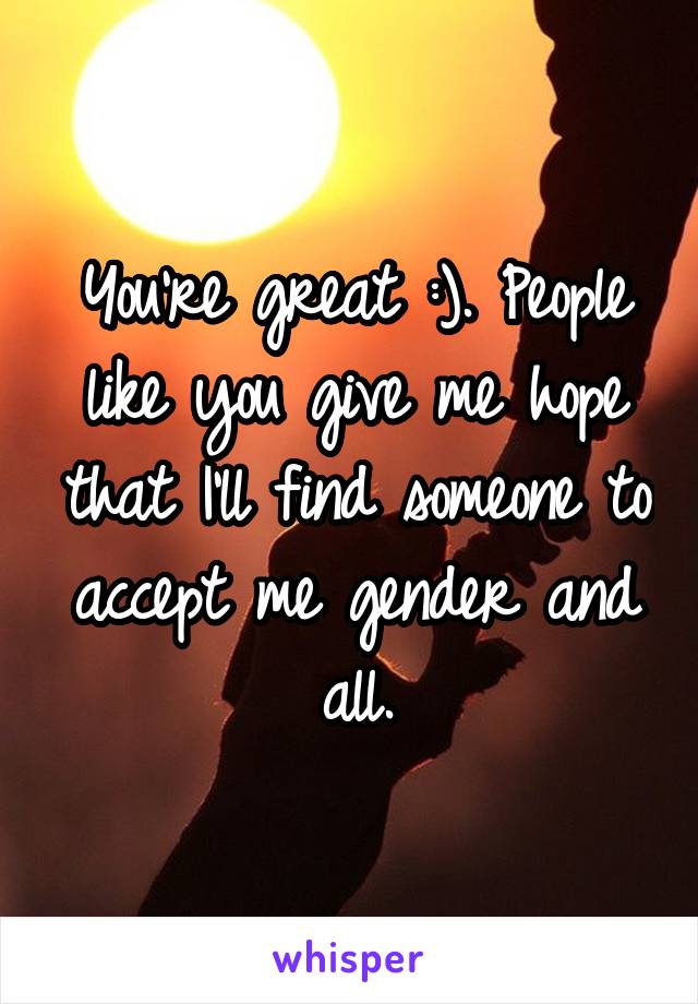 You're great :). People like you give me hope that I'll find someone to accept me gender and all.