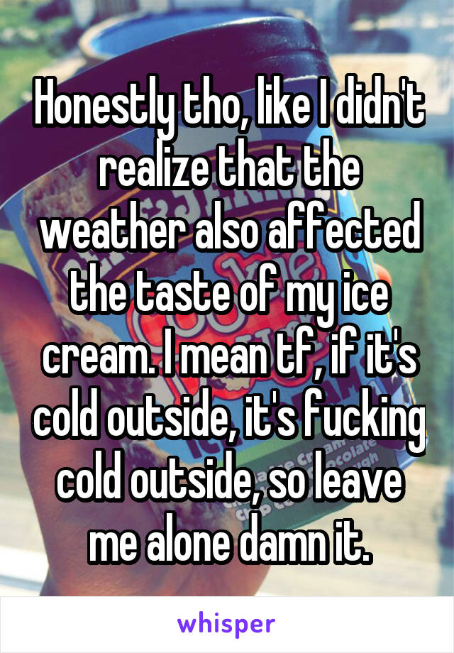 Honestly tho, like I didn't realize that the weather also affected the taste of my ice cream. I mean tf, if it's cold outside, it's fucking cold outside, so leave me alone damn it.
