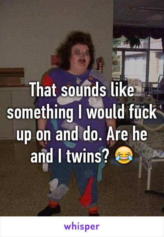 That sounds like something I would fuck up on and do. Are he and I twins? 😂