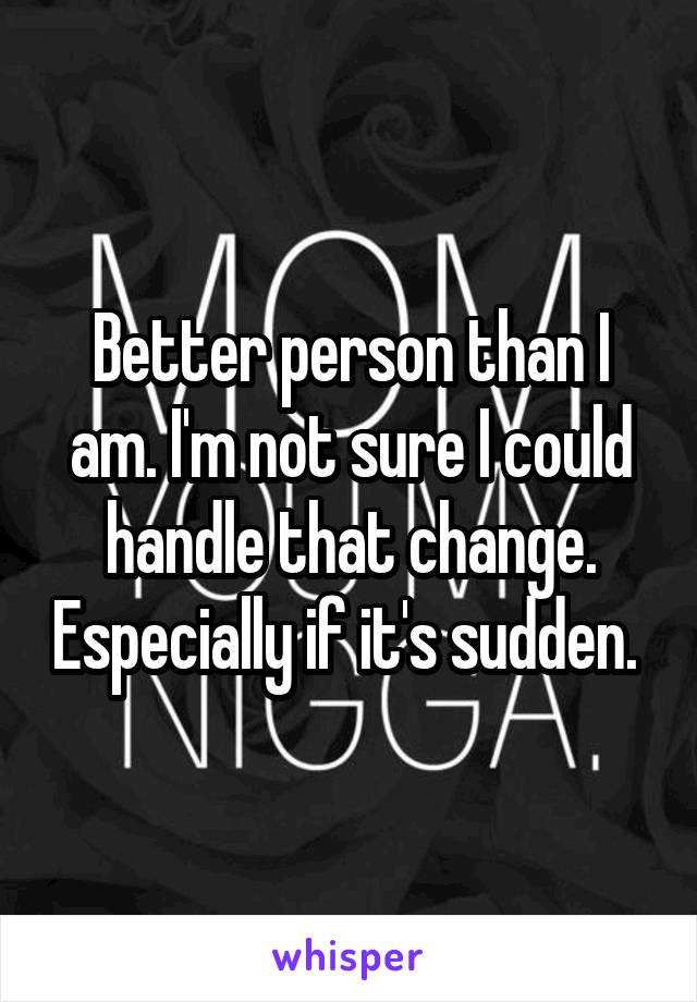 Better person than I am. I'm not sure I could handle that change. Especially if it's sudden. 