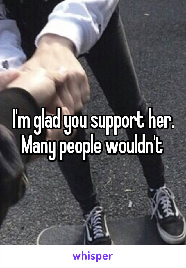 I'm glad you support her. Many people wouldn't 