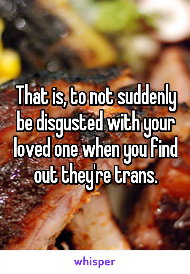 That is, to not suddenly be disgusted with your loved one when you find out they're trans.